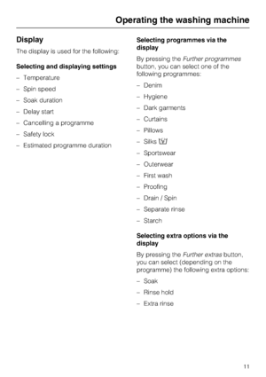 Page 11Display
The display is used for the following:
Selecting and displaying settings
–Temperature
–Spin speed
–Soak duration
–Delay start
–Cancelling a programme
–Safety lock
–Estimated programme durationSelecting programmes via the
display
By pressing theFurther programmes
button, you can select one of the
following programmes:
–Denim
–Hygiene
–Dark garments
–Curtains
–Pillows
–Silks
– Sportswear
– Outerwear
– First wash
– Proofing
– Drain / Spin
– Separate rinse
– Starch
Selecting extra options via the...