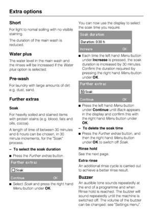 Page 22Short
For light to nomal soiling with no visible
staining.
The duration of the main wash is
reduced.
Water plus
The water level in the main wash and
the rinses will be increased if theWater
plusoption is selected.
Pre-wash
For laundry with large amounts of dirt
e.g. dust, sand.
Further extras
Soak
For heavily soiled and stained items
with protein stains (e.g. blood, fats and
oils, cocoa).
A length of time of between 30 minutes
and 6 hours can be chosen, in 30
minute increments, for the Soak
process.
–
To...