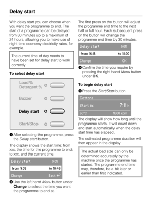 Page 24With delay start you can choose when
you want the programme to end. The
start of a programme can be delayed
from 30 minutes up to a maximum of
24 hours, allowing you to make use of
night-time economy electricity rates, for
example.
The current time of day needs to
have been set for delay start to work
correctly.
To select delay start
After selecting the programme, press
theDelay startbutton.
The display shows the start time: from
xxx, the time for the programme to end:
to xxx, and the current time....