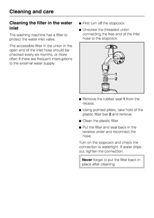 Page 40Cleaning the filter in the water
inlet
The washing machine has a filter to
protect the water inlet valve.
The accessible filter in the union in the
open end of the inlet hose should be
checked every six months, or more
often if there are frequent interruptions
to the external water supply.First turn off the stopcock.
Unscrew the threaded union
connecting the free end of the inlet
hose to the stopcock.
Remove the rubber seal1from the
recess.
Using pointed pliers, take hold of the
plastic filter...