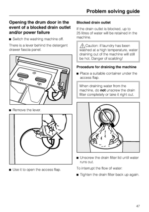 Page 47Opening the drum door in the
event of a blocked drain outlet
and/or power failure
Switch the washing machine off.
There is a lever behind the detergent
drawer fascia panel.
Remove the lever.

Use it to open the access flap.Blocked drain outlet
If the drain outlet is blocked, up to
25 litres of water will be retained in the
machine.
Caution: if laundry has been
washed at a high temperature, water
draining out of the machine will still
be hot. Danger of scalding!
Procedure for draining the machine...