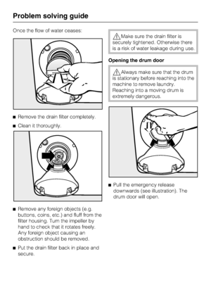 Page 48Once the flow of water ceases:
Remove the drain filter completely.
Clean it thoroughly.

Remove any foreign objects (e.g.
buttons, coins, etc.) and fluff from the
filter housing. Turn the impeller by
hand to check that it rotates freely.
Any foreign object causing an
obstruction should be removed.

Put the drain filter back in place and
secure.
Make sure the drain filter is
securely tightened. Otherwise there
is a risk of water leakage during use.
Opening the drum door
Always make sure that the...