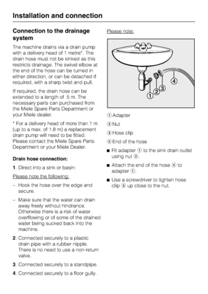 Page 60Connection to the drainage
system
The machine drains via a drain pump
with a delivery head of 1 metre*. The
drain hose must not be kinked as this
restricts drainage. The swivel elbow at
the end of the hose can be turned in
either direction, or can be detached if
required, with a sharp twist and pull.
If required, the drain hose can be
extended to a length of 5 m. The
necessary parts can purchased from
the Miele Spare Parts Department or
your Miele dealer.
* For a delivery head of more than 1 m
(up to a...