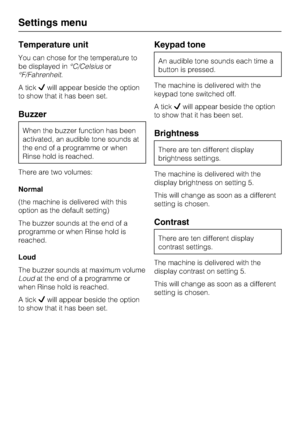 Page 68Temperature unit
You can chose for the temperature to
be displayed in°C/Celsiusor
°F/Fahrenheit.
A tickwill appear beside the option
to show that it has been set.
Buzzer
When the buzzer function has been
activated, an audible tone sounds at
the end of a programme or when
Rinse hold is reached.
There are two volumes:
Normal
(the machine is delivered with this
option as the default setting)
The buzzer sounds at the end of a
programme or when Rinse hold is
reached.
Loud
The buzzer sounds at maximum volume...