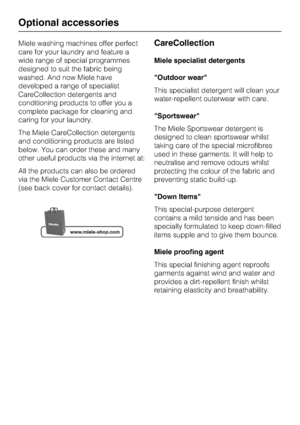 Page 70Miele washing machines offer perfect
care for your laundry and feature a
wide range of special programmes
designed to suit the fabric being
washed. And now Miele have
developed a range of specialist
CareCollection detergents and
conditioning products to offer you a
complete package for cleaning and
caring for your laundry.
The Miele CareCollection detergents
and conditioning products are listed
below. You can order these and many
other useful products via the internet at:
All the products can also be...