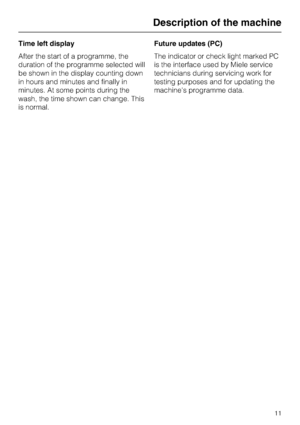 Page 11Time left display
After the start of a programme, the
duration of the programme selected will
be shown in the display counting down
in hours and minutes and finally in
minutes. At some points during the
wash, the time shown can change. This
is normal.Future updates (PC)
The indicator or check light marked PC
is the interface used by Miele service
technicians during servicing work for
testing purposes and for updating the
machines programme data.
Description of the machine
11
 