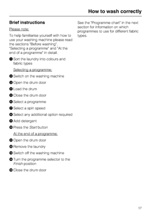 Page 17Brief instructions
Please note:
To help familiarise yourself with how to
use your washing machine please read
the sections Before washing,
Selecting a programme and At the
end of a programme in detail.
ASort the laundry into colours and
fabric types
Selecting a programme:
BSwitch on the washing machine
COpen the drum door
DLoad the drum
EClose the drum door
FSelect a programme
GSelect a spin speed
HSelect any additional option required
IAdd detergent
JPress theStartbutton
At the end of a programme:
KOpen...