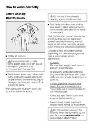 Page 22Before washing
ASort the laundry
^Empty all pockets.
,Foreign objects (e.g. nails,
coins, paper clips, etc.) can cause
damage to garments and
components in the machine.
^Badly soiled areas, e.g. collars and
cuffs, and water soluble stains can
be pre-treated with bar soap, liquid
detergent or detergent mixed into a
solution or paste.
With particularly stubborn stains ask
your dry cleaner for advice.
,Do not use solvent-based
cleaning agents in this machine.
^Sort the laundry by colour and by
care label...