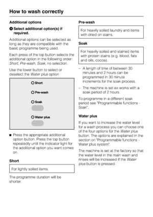 Page 24Additional options
HSelect additional option(s) if
required.
Additional options can be selected as
long as they are compatible with the
basic programme being used.
Each press of the top button selects the
additional option in the following order:
Short,Pre-wash,Soak, no selection.
Use the lower button to select or
deselect theWater plusoption
^
Press the appropriate additional
option button. Press the top button
repeatedly until the indicator light for
the additional option you want comes
on.
Short
For...