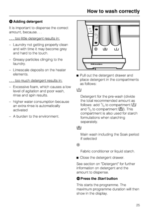 Page 25IAdding detergent
It is important to dispense the correct
amount, because. . .
. . . too little detergent results in:
–Laundry not getting properly clean
and with time it may become grey
and hard to the touch.
–Greasy particles clinging to the
laundry.
–Limescale deposits on the heater
elements.
. . . too much detergent results in:
– Excessive foam, which causes a low
level of agitation and poor wash,
rinse and spin results.
– higher water consumption because
an extra rinse is automatically
activated
– A...