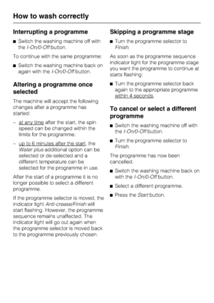 Page 28Interrupting a programme
^Switch the washing machine off with
theI-On/0-Offbutton.
To continue with the same programme:
^Switch the washing machine back on
again with theI-On/0-Offbutton.
Altering a programme once
selected
The machine will accept the following
changes after a programme has
started:
– at any time
after the start, the spin
speed can be changed within the
limits for the programme.
– up to 6 minutes after the start
, the
Water plusadditional option can be
selected or de-selected and a...