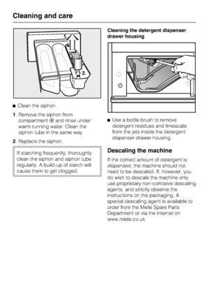 Page 34^Clean the siphon.
1. Remove the siphon from
compartment§and rinse under
warm running water. Clean the
siphon tube in the same way.
2. Replace the siphon.
If starching frequently, thoroughly
clean the siphon and siphon tube
regularly. A build-up of starch will
cause them to get clogged.Cleaning the detergent dispenser
drawer housing
^Use a bottle brush to remove
detergent residues and limescale
from the jets inside the detergent
dispenser drawer housing.Descaling the machine
If the correct amount of...