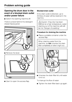 Page 42Opening the drum door in the
event of a blocked drain outlet
and/or power failure
^Switch the washing machine off.
There is a lever behind the detergent
drawer fascia panel.
^Remove the lever.
^
Use it to open the access flap.Blocked drain outlet
If the drain outlet is blocked, up to
25 litres of water will be retained in the
machine.
,Caution: if laundry has been
washed at a high temperature, water
draining out of the machine will still
be hot. Danger of scalding!
Procedure for draining the machine...