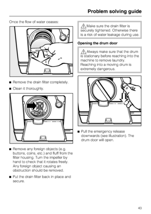 Page 43Once the flow of water ceases:
^Remove the drain filter completely.
^Clean it thoroughly.
^
Remove any foreign objects (e.g.
buttons, coins, etc.) and fluff from the
filter housing. Turn the impeller by
hand to check that it rotates freely.
Any foreign object causing an
obstruction should be removed.
^
Put the drain filter back in place and
secure.
,Make sure the drain filter is
securely tightened. Otherwise there
is a risk of water leakage during use.
Opening the drum door
,Always make sure that the...