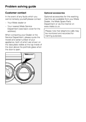 Page 44Customer contact
In the event of any faults which you
cannot remedy yourself please contact
–Your Miele dealer or
–Your nearest Miele Service
Department (see back cover for the
address).
When contacting your Dealer or the
Service Department, please quote the
model and serial number of your
appliance, both of which are shown on
the data plate visible at the top inside of
the door above the porthole glass when
the door is open.Optional accessories
Optional accessories for this washing
machine are available...