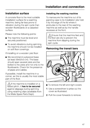 Page 47Installation surface
A concrete floor is the most suitable
installation surface for a washing
machine, being far less prone to
vibration during the spin cycle than
wooden floorboards or a carpeted
surface.
Please note the following points:
^The machine must be level and
securely positioned.
^To avoid vibrations during spinning,
the machine should not be installed
on soft floor coverings.
If installing on a wooden joist floor:
^We recommend a plywood base
(at least 59x52x3 cm). The base
should span...