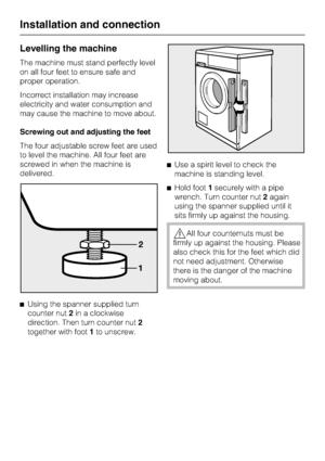 Page 50Levelling the machine
The machine must stand perfectly level
on all four feet to ensure safe and
proper operation.
Incorrect installation may increase
electricity and water consumption and
may cause the machine to move about.
Screwing out and adjusting the feet
The four adjustable screw feet are used
to level the machine. All four feet are
screwed in when the machine is
delivered.
^
Using the spanner supplied turn
counter nut2in a clockwise
direction. Then turn counter nut2
together with foot1to...