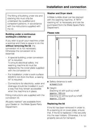 Page 51The fitting of building under kits and
stacking kits must only be
undertaken by qualified and
competent persons, in accordance
with the instructions supplied with
the kit.
Building under a continuous
worktop/in a kitchen run
If you wish to push your machine under
a worktop and there is space to do this
without removing the lid, the
conversion kit is not necessary.
Otherwise the conversion kit is
essential.
– A special building under conversion
kit* is required.
To ensure electrical safety, the
washing...