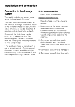 Page 54Connection to the drainage
system
The machine drains via a drain pump
with a delivery head of 1 metre*.
The drain hose must not be kinked as
this restricts drainage. The swivel elbow
at the end of the hose can be turned in
either direction, or can be detached if
required, with a sharp twist and pull.
If required, the drain hose can be
extended to a length of 5 m. The
necessary parts can be purchased
from the Miele Spare Parts Department
or your Miele dealer.
* For a delivery head of more than 1 m
(up to...