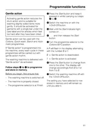 Page 61Gentle action
Activating gentle action reduces the
drum action and is suitable for
washing slightly soiled items more
gently. It should be activated for
garments with a single bar under the
care label and for articles which feel
too hard after they have been dried.
Gentle action can be used with the
Cottons,Quick wash,StarchandAuto
-
maticprogrammes.
If Gentle action is programmed into
the machine, every wash cycle in these
programmes will be carried out with
gentle action rhythm.
The washing machine is...