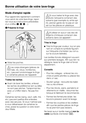 Page 14Mode demploi rapide
Pour apprendre rapidement comment
vous servir de votre lave-linge, repor
-
tez-vous aux instructions précédées
d'un chiffre (,
,...).
Préparez le linge
Videz les poches.
Les corps étrangers (pièces de
monnaie, vis, clous, trombones,
etc.,) peuvent endommager le linge
et certaines pièces de l'appareil.
Traitez les taches

Avant de laver les textiles, enlevez
les taches de préférence tant qu'elles
ne sont pas sèches. Tamponnez-les
avec un chiffon blanc. Ne pas frot-...