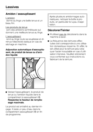 Page 32Amidon / assouplissant
L'amidon
donne au linge une belle tenue et un
beau fini.
Les produits de tenue
sont des amidons synthétiques qui
donnent une meilleure tenue au linge.
L'assouplissant
rend au linge toute sa souplesse et di
-
minue l'électricité statique en cas de
séchage en machine.
Adjonction automatique dassouplis
-
sant, de produit de tenue ou dami-
don liquide

Versez l'assouplissant, le produit de
tenue ou l'amidon liquide dans le
compartiment à assouplissant.
Respectez...