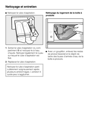Page 34Nettoyez le tube d'aspiration.
1. Sortez le tube d'aspiration du com
-
partimentet nettoyez-le à l'eau
chaude. Nettoyez également le tuyau
sur lequel le tube d'aspiration est
fixé.
2. Replacez le tube d'aspiration.
Nettoyez le tube d'aspiration parti-
culièrement soigneusement après
plusieurs amidonnages. L'amidon li-
quide peut s'agglutiner.Nettoyage du logement de la boîte à
produits
Avec un goupillon, enlevez les restes
de produit lessiviel et le dépôt de
tartre des...