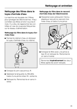 Page 35Nettoyage des filtres dans le
tuyau darrivée deau
La machine est équipée de 2 filtres
pour protéger les électrovannes. Il faut
contrôler ces filtres environ tous les 6
mois. Il y a lieu de rapprocher les con
-
trôles en cas de coupures fréquentes
sur le réseau d'alimentation.
Nettoyage du filtre dans le tuyau dar
-
rivée deau
Fermez le robinet d'eau et dévissez
le tuyau d'arrivée d'eau du robinet.

Extrayez le joint caoutchouc1.

Saisissez la languette du filtre2à
l'aide d'une...