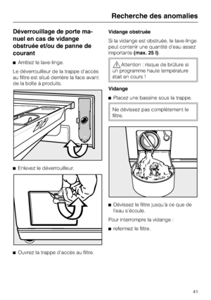 Page 41Déverrouillage de porte ma
-
nuel en cas de vidange
obstruée et/ou de panne de
courant
Arrêtez le lave-linge.
Le déverrouilleur de la trappe d'accès
au filtre est situé derrière la face avant
de la boîte à produits.
Enlevez le déverrouilleur.

Ouvrez la trappe d'accès au filtre.Vidange obstruée
Si la vidange est obstruée, le lave-linge
peut contenir une quantité d'eau assez
importante(max. 25 l).Attention : risque de brûlure si
un programme haute température
était en cours !
Vidange...