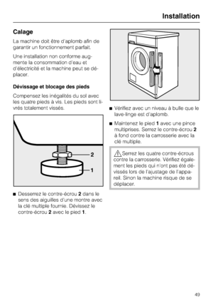 Page 49Calage
La machine doit être d'aplomb afin de
garantir un fonctionnement parfait.
Une installation non conforme aug
-
mente la consommation d'eau et
d'électricité et la machine peut se dé
-
placer.
Dévissage et blocage des pieds
Compensez les inégalités du sol avec
les quatre pieds à vis. Les pieds sont li
-
vrés totalement vissés.

Desserrez le contre-écrou2dans le
sens des aiguilles d'une montre avec
la clé multiple fournie. Dévissez le
contre-écrou2avec le pied1.Vérifiez avec un...