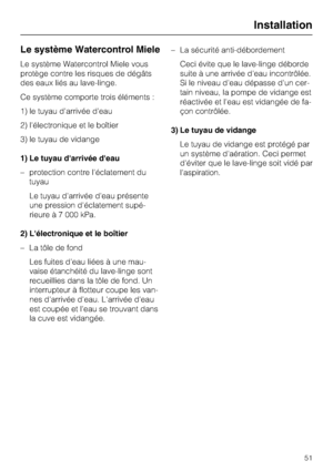 Page 51Le système Watercontrol Miele
Le système Watercontrol Miele vous
protège contre les risques de dégâts
des eaux liés au lave-linge.
Ce système comporte trois éléments :
1) le tuyau d'arrivée d'eau
2) l'électronique et le boîtier
3) le tuyau de vidange
1) Le tuyau darrivée deau
–protection contre l'éclatement du
tuyau
Le tuyau d'arrivée d'eau présente
une pression d'éclatement supé-
rieure à 7 000 kPa.
2) Lélectronique et le boîtier
– La tôle de fond
Les fuites d'eau liées à...