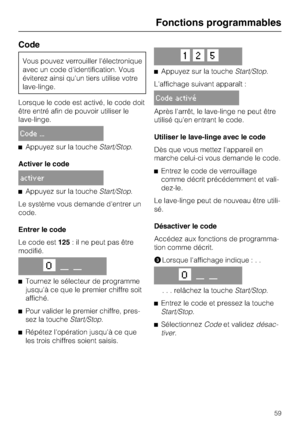 Page 59Code
Vous pouvez verrouiller l'électronique
avec un code d'identification. Vous
éviterez ainsi qu'un tiers utilise votre
lave-linge.
Lorsque le code est activé, le code doit
être entré afin de pouvoir utiliser le
lave-linge.
Code ...
Appuyez sur la toucheStart/Stop.
Activer le code
activer
Appuyez sur la toucheStart/Stop.
Le système vous demande d'entrer un
code.
Entrer le code
Le code est125: il ne peut pas être
modifié.
O__ __

Tournez le sélecteur de programme
jusqu'à ce que le...