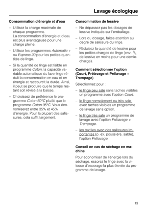 Page 13Consommation dénergie et deau
–Utilisez la charge maximale de
chaque programme.
La consommation d'énergie et d'eau
est plus avantageuse pour une
charge pleine.
–Utilisez les programmesAutomatic +
ouExpress 20pour les petites quan
-
tités de linge.
–Si la quantité de linge est faible en
programmeCoton, la capacité va
-
riable automatique du lave-linge ré
-
duit la consommation en eau et en
énergie et raccourcit la durée. Ainsi,
il peut se produire que le temps res-
tant soit révisé à la baisse.
–...