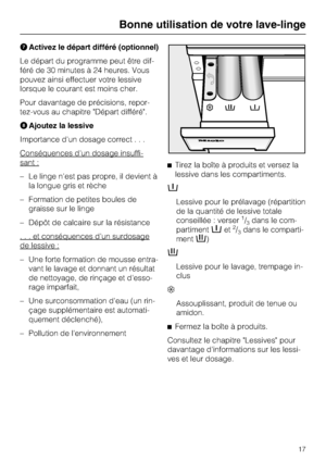 Page 17Activez le départ différé (optionnel)
Le départ du programme peut être dif
-
féré de 30 minutes à 24 heures. Vous
pouvez ainsi effectuer votre lessive
lorsque le courant est moins cher.
Pour davantage de précisions, repor
-
tez-vous au chapitre "Départ différé".
Ajoutez la lessive
Importance d'un dosage correct...
Conséquences d'un dosage insuffi
-
sant :
–Le linge n'est pas propre, il devient à
la longue gris et rèche
– Formation de petites boules de
graisse sur le linge
– Dépôt de...