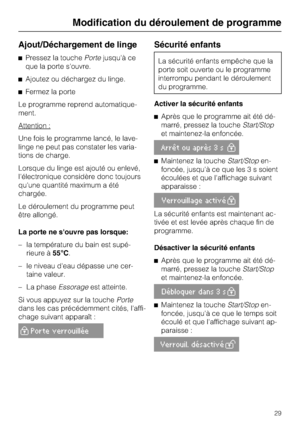 Page 29Ajout/Déchargement de linge
Pressez la touchePortejusqu'à ce
que la porte s'ouvre.
Ajoutez ou déchargez du linge.
Fermez la porte
Le programme reprend automatique
-
ment.
Attention :
Une fois le programme lancé, le lave-
linge ne peut pas constater les varia
-
tions de charge.
Lorsque du linge est ajouté ou enlevé,
l'électronique considère donc toujours
qu'une quantité maximum a été
chargée.
Le déroulement du programme peut
être allongé.
La porte ne souvre pas lorsque:
– la température...