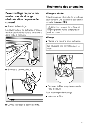 Page 41Déverrouillage de porte ma
-
nuel en cas de vidange
obstruée et/ou de panne de
courant
Arrêtez le lave-linge.
Le déverrouilleur de la trappe d'accès
au filtre est situé derrière la face avant
de la boîte à produits.
Enlevez le déverrouilleur.

Ouvrez la trappe d'accès au filtre.Vidange obstruée
Si la vidange est obstruée, le lave-linge
peut contenir une quantité d'eau assez
importante(max. 25 l).Attention : risque de brûlure si
un programme haute température
était en cours !
Vidange...