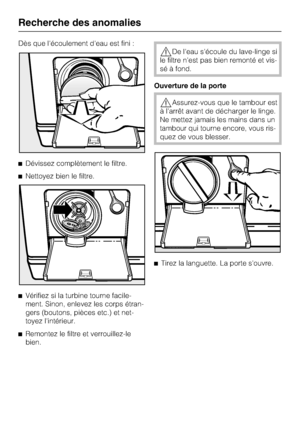 Page 42Dès que l'écoulement d'eau est fini :
Dévissez complètement le filtre.
Nettoyez bien le filtre.

Vérifiez si la turbine tourne facile-
ment. Sinon, enlevez les corps étran-
gers (boutons, pièces etc.) et net-
toyez l'intérieur.

Remontez le filtre et verrouillez-le
bien.
De l'eau s'écoule du lave-linge si
le filtre n'est pas bien remonté et vis
-
sé à fond.
Ouverture de la porte
Assurez-vous que le tambour est
à l'arrêt avant de décharger le linge.
Ne mettez jamais les...