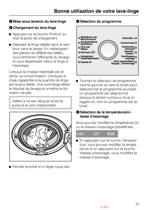 Page 15
Mise sous tension du lave-linge
Chargement du lave-linge
Appuyez sur la touchePorteet ou
-
vrez la porte de chargement.
Déposez le linge déplié dans le tam
-
bour sans le tasser. En mélangeant
des pièces de différentes tailles,
vous renforcez l’efficacité du lavage
et vous répartissez mieux le linge à
l’essorage.
Lorsque la charge maximale est at
-
teinte, la consommation d’énergie et
d’eau rapportée à la quantité de linge
est la plus faible. Une surcharge altère
le résultat de lavage et entraîne la...