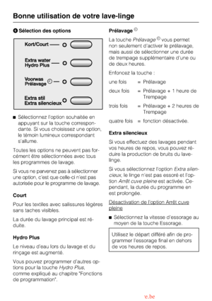 Page 16Sélection des options
Sélectionnez loption souhaitée en
appuyant sur la touche correspon-
dante. Si vous choisissez une option,
le témoin lumineux correspondant
s’allume.
Toutes les options ne peuvent pas for-
cément être sélectionnées avec tous
les programmes de lavage.
Si vous ne parvenez pas à sélectionner
une option, c’est que celle-ci n’est pas
autorisée pour le programme de lavage.
Court
Pour les textiles avec salissures légères
sans taches visibles.
La durée du lavage principal est ré-
duite....