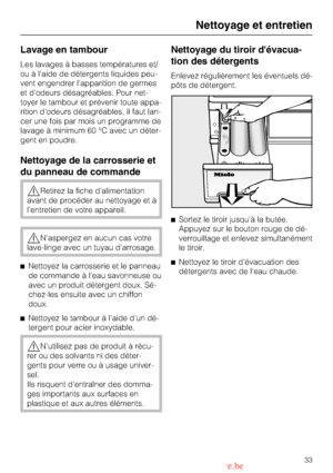 Page 33Lavage en tambour
Les lavages à basses températures et/
ou à laide de détergents liquides peu
-
vent engendrer lapparition de germes
et dodeurs désagréables. Pour net
-
toyer le tambour et prévenir toute appa
-
rition dodeurs désagréables, il faut lan
-
cer une fois par mois un programme de
lavage à minimum 60 °C avec un déter
-
gent en poudre.
Nettoyage de la carrosserie et
du panneau de commande
Retirez la fiche dalimentation
avant de procéder au nettoyage et à
lentretien de votre appareil.
Naspergez...