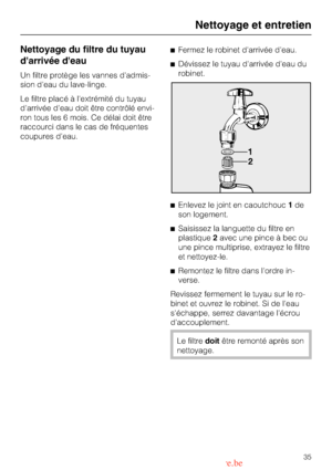 Page 35Nettoyage du filtre du tuyau
darrivée deau
Un filtre protège les vannes dadmis
-
sion deau du lave-linge.
Le filtre placé à lextrémité du tuyau
darrivée deau doit être contrôlé envi
-
ron tous les 6 mois. Ce délai doit être
raccourci dans le cas de fréquentes
coupures deau.Fermez le robinet darrivée deau.
Dévissez le tuyau darrivée deau du
robinet.
Enlevez le joint en caoutchouc1de
son logement.
Saisissez la languette du filtre en
plastique2avec une pince à bec ou
une pince multiprise, extrayez le...