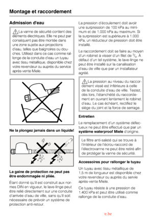 Page 52Admission deau
La vanne de sécurité contient des
éléments électriques. Elle ne peut par
conséquent pas être montée dans
une zone sujette aux projections
deau, telles que baignoires ou dou
-
ches. Utilisez dans ce cas comme ral
-
longe de la conduite deau un tuyau
avec tissu métallique, disponible chez
votre revendeur ou auprès du service
après-vente Miele.
Ne la plongez jamais dans un liquide!
La gaine de protection ne peut pas
être endommagée ni pliée.
Étant donné quil est construit aux nor-
mes DIN en...