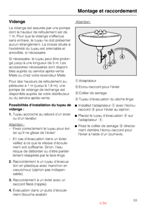 Page 53Vidange
La vidange est assurée par une pompe
dont la hauteur de refoulement est de
1 m. Pour que la vidange seffectue
sans entrave, le tuyau ne doit présenter
aucun étranglement. La crosse située à
lextrémité du tuyau est orientable et
amovible, si nécessaire.
Si nécessaire, le tuyau peut être prolon
-
gé jusquà une longueur de 5 m. Les
accessoires nécessaires sont disponi
-
bles auprès du service après-vente
Miele ou chez votre revendeur Miele.
Pour des hauteurs de refoulement su-
périeuresà1m(jusqu’à...