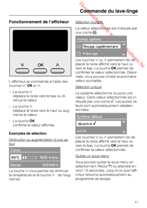 Page 11 Downloaded from www.vandenborre.be
Fonctionnement de l’afficheur
L'afficheur se commande à l'aide des
touches,OKet.
– La touche
déplace le texte vers le bas ou di-
minue la valeur.
– La touche
déplace le texte vers le haut ou aug-
mente la valeur.
– La toucheOK
confirme la valeur affichée.
Exemples de sélection
Diminution ou augmentation d'une va-
leur
Coton
40°C1600 tr/mn
Durée: 01:59:00 h
La touchevous permet de diminuer
la température et la touchede l'aug-...