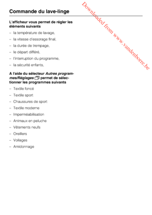 Page 12 Downloaded from www.vandenborre.be
L'afficheur vous permet de régler les
éléments suivants
–la température de lavage,
–la vitesse d'essorage final,
–la durée de trempage,
–le départ différé,
–l’interruption du programme,
–la sécurité enfants,
A l'aide du sélecteurAutres program
-
mes/Réglagespermet de sélec
-
tionner les programmes suivants
– Textile foncé
– Textile sport
– Chaussures de sport
– Textile moderne
– Imperméabilisation
– Animaux en peluche
– Vêtements neufs
–
Oreillers
–...