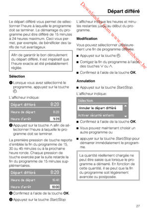 Page 27 Downloaded from www.vandenborre.be
Le départ différé vous permet de sélec
-
tionner l’heure à laquelle le programme
doit se terminer. Le démarrage du pro
-
gramme peut être différé de 15 minutes
à 24 heures maximum. Ceci vous per
-
met, par exemple, de bénéficier des ta
-
rifs de nuit avantageux.
Afin de garantir le bon déroulement
du départ différé, il est impératif que
l’heure exacte ait été préalablement
réglée.
Sélection
Lorsque vous avez sélectionné le
programme, appuyez sur la touche
....