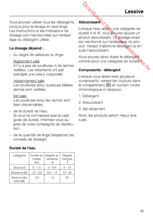 Page 39 Downloaded from www.vandenborre.be
Vous pouvez utiliser tous les détergents
conçus pour le lavage en lave-linge.
Les instructions et les indications de
dosage sont mentionnées sur l’embal
-
lage du détergent utilisé.
Le dosage dépend :
–du degré de salissure du linge
légèrement sale
Il n'y a pas de souillures ni de taches
visibles. Les vêtements ont par
exemple une odeur corporelle.
moyennement sale
Les souillures et/ou quelques faibles
taches sont visibles.
fort sale
Les souillures et/ou les taches...