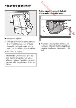 Page 42 Downloaded from www.vandenborre.be

Nettoyez le siphon.
1 . Enlevez le siphon du compartiment
 et rincez-le sous leau chaude
courante. Nettoyez également le
tuyau sur lequel est placé le siphon.
2 . Replacez le siphon.
Procédez à un nettoyage plus soi-
gné du siphon après avoir utilisé
plusieurs fois de lamidon. Lamidon
peut en effet sagglomérer à ces en-
droits. Nettoyage du logement du tiroir
dévacuation des détergents

A laide dun goupillon, éliminez les
restes de détergent et les dépôts de...