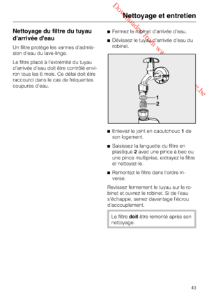 Page 43 Downloaded from www.vandenborre.be
Nettoyage du filtre du tuyau
d'arrivée d'eau
Un filtre protège les vannes d'admis
-
sion d'eau du lave-linge.
Le filtre placé à l'extrémité du tuyau
d'arrivée d'eau doit être contrôlé envi
-
ron tous les 6 mois. Ce délai doit être
raccourci dans le cas de fréquentes
coupures d'eau.Fermez le robinet d'arrivée d'eau.
Dévissez le tuyau d'arrivée d'eau du
robinet.
Enlevez le joint en caoutchouc1de
son logement.
Saisissez...