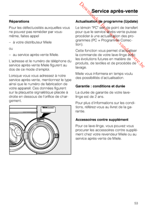 Page 53 Downloaded from www.vandenborre.be
Réparations
Pour les défectuosités auxquelles vous
ne pouvez pas remédier par vous-
même, faites appel
–à votre distributeur Miele
ou
–au service après-vente Miele.
L'adresse et le numéro de téléphone du
service après-vente Miele figurent au
dos de ce mode d'emploi.
Lorsque vous vous adressez à notre
service après-vente, mentionnez le type
ainsi que le numéro de fabrication de
votre appareil. Ces données figurent
sur la plaquette signalétique placée à
droite en...